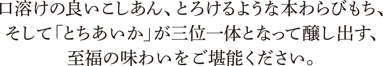 口溶けの良いこしあん、とろけるような本わらびもち、そして「とちあいか」が三位一体となって醸し出す、至福の味わいをご堪能ください。